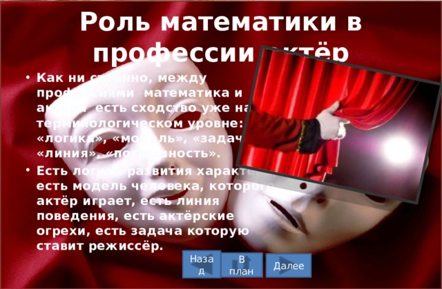 Роль математики в профессии актёр Как ни странно, между профессиями математика и актёра есть сходство уже на терминологическом уровне: «логика», «модель», «задача», «линия», «погрешность». Есть логика развития характера, есть модель человека, которого актёр играет, есть линия поведения, есть актёрские огрехи, есть задача которую ставит режиссёр. Назад В план Далее 