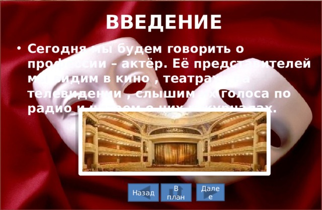 ВВЕДЕНИЕ   Сегодня мы будем говорить о профессии – актёр. Её представителей мы видим в кино , театрах , на телевидении , слышим их голоса по радио и читаем о них в журналах. В план Назад Далее 