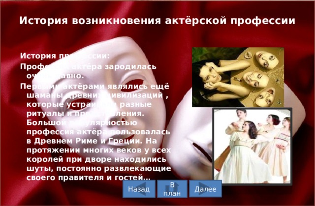 История возникновения актёрской профессии   История профессии: Профессия актёра зародилась очень давно. Первыми актёрами являлись ещё шаманы древних цивилизаций , которые устраивали разные ритуалы и представления. Большой популярностью профессия актёра пользовалась в Древнем Риме и Греции. На протяжении многих веков у всех королей при дворе находились шуты, постоянно развлекающие своего правителя и гостей… В план Назад Далее  