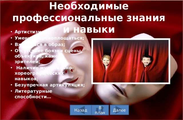 Необходимые профессиональные знания и навыки Артистизм; Умение перевоплощаться; Вживаться в образ; Отсутствие боязни сцены, объектива, камер, зрителей;  Наличие музыкально-хореографических навыков; Безупречная артикуляция; Литературные способности…  В план Назад Далее 