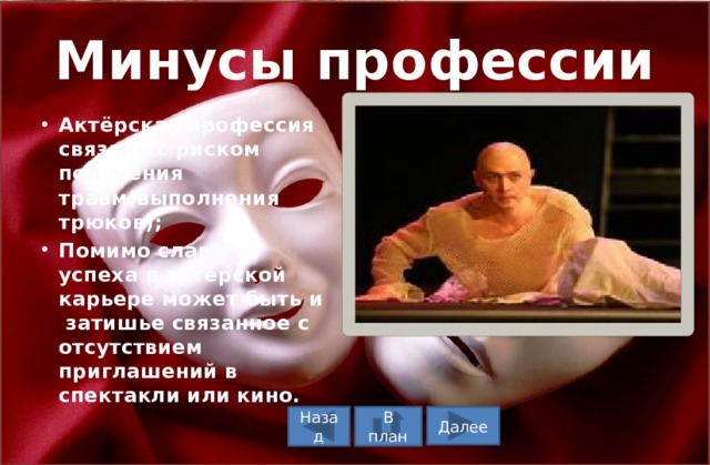 Минусы профессии Актёрская профессия связана с риском получения травм(выполнения трюков); Помимо славы и успеха в актёрской карьере может быть и затишье связанное с отсутствием приглашений в спектакли или кино. В план Назад Далее 