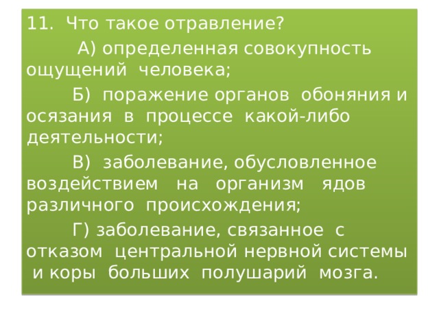 11. Что такое отравление?  А) определенная совокупность ощущений человека;  Б) поражение органов обоняния и осязания в процессе какой-либо деятельности;  В) заболевание, обусловленное воздействием на организм ядов различного происхождения;  Г) заболевание, связанное с отказом центральной нервной системы и коры больших полушарий мозга. 