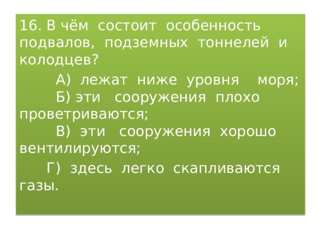 16. В чём состоит особенность подвалов, подземных тоннелей и колодцев?  А) лежат ниже уровня моря;  Б) эти сооружения плохо проветриваются;  В) эти сооружения хорошо вентилируются;  Г) здесь легко скапливаются газы. 