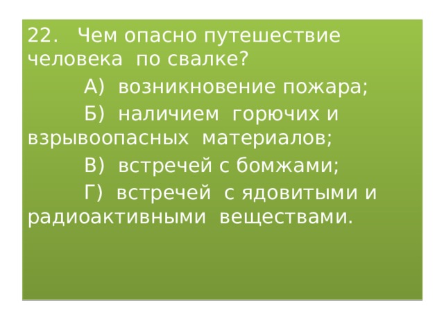 22. Чем опасно путешествие человека по свалке?  А) возникновение пожара;  Б) наличием горючих и взрывоопасных материалов;  В) встречей с бомжами;  Г) встречей с ядовитыми и радиоактивными веществами. 