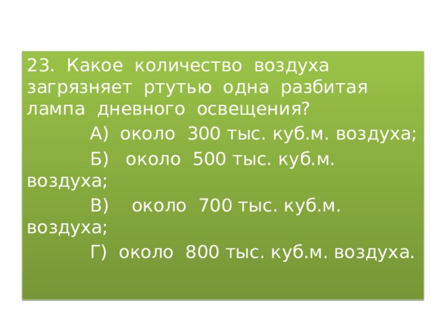 23. Какое количество воздуха загрязняет ртутью одна разбитая лампа дневного освещения?  А) около 300 тыс. куб.м. воздуха;  Б) около 500 тыс. куб.м. воздуха;  В) около 700 тыс. куб.м. воздуха;  Г) около 800 тыс. куб.м. воздуха. 