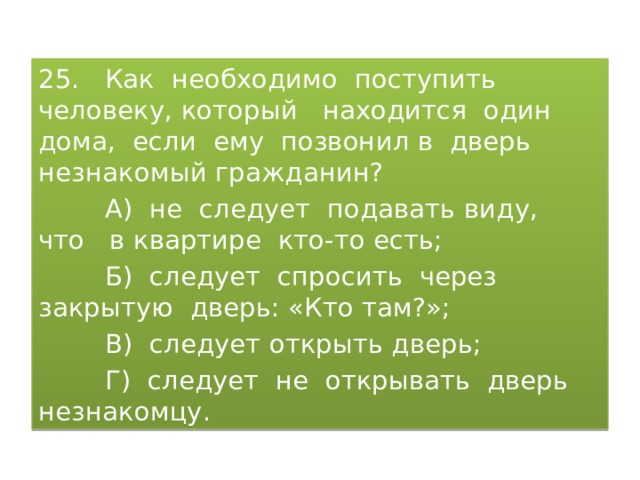 25. Как необходимо поступить человеку, который находится один дома, если ему позвонил в дверь незнакомый гражданин?  А) не следует подавать виду, что в квартире кто-то есть;  Б) следует спросить через закрытую дверь: «Кто там?»;  В) следует открыть дверь;  Г) следует не открывать дверь незнакомцу. 