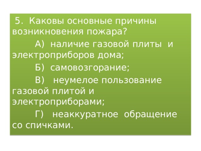  5. Каковы основные причины возникновения пожара?  А) наличие газовой плиты и электроприборов дома;  Б) самовозгорание;  В) неумелое пользование газовой плитой и электроприборами;  Г) неаккуратное обращение со спичками. 