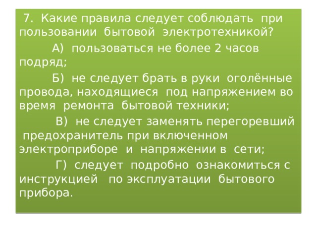  7. Какие правила следует соблюдать при пользовании бытовой электротехникой?  А) пользоваться не более 2 часов подряд;  Б) не следует брать в руки оголённые провода, находящиеся под напряжением во время ремонта бытовой техники;  В) не следует заменять перегоревший предохранитель при включенном электроприборе и напряжении в сети;  Г) следует подробно ознакомиться с инструкцией по эксплуатации бытового прибора. 