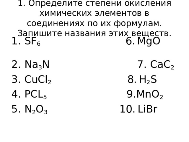 1. Определите степени окисления химических элементов в соединениях по их формулам. Запишите названия этих веществ. 1. SF 6 6.  MgO  2. Na 3 N 7. CaC 2 3. CuCl 2 8.  H 2 S 4. PCL 5 9.MnO 2 5. N 2 O 3  10.  LiBr 