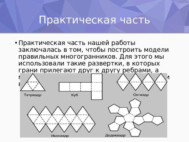 Практическая часть Практическая часть нашей работы заключалась в том, чтобы построить модели правильных многогранников. Для этого мы использовали такие развертки, в которых грани прилегают друг к другу ребрами, а модель строится путем загибания развертки вдоль ребер. 