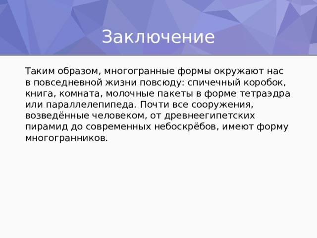 Заключение Таким образом, многогранные формы окружают нас в повседневной жизни повсюду: спичечный коробок, книга, комната, молочные пакеты в форме тетраэдра или параллелепипеда. Почти все сооружения, возведённые человеком, от древнеегипетских пирамид до современных небоскрёбов, имеют форму многогранников. 