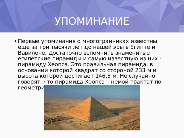 УПОМИНАНИЕ Первые упоминания о многогранниках известны еще за три тысячи лет до нашей эры в Египте и Вавилоне. Достаточно вспомнить знаменитые египетские пирамиды и самую известную из них - пирамиду Хеопса. Это правильная пирамида, в основании которой квадрат со стороной 233 м и высота которой достигает 146,5 м. Не случайно говорят, что пирамида Хеопса – немой трактат по геометрии. 