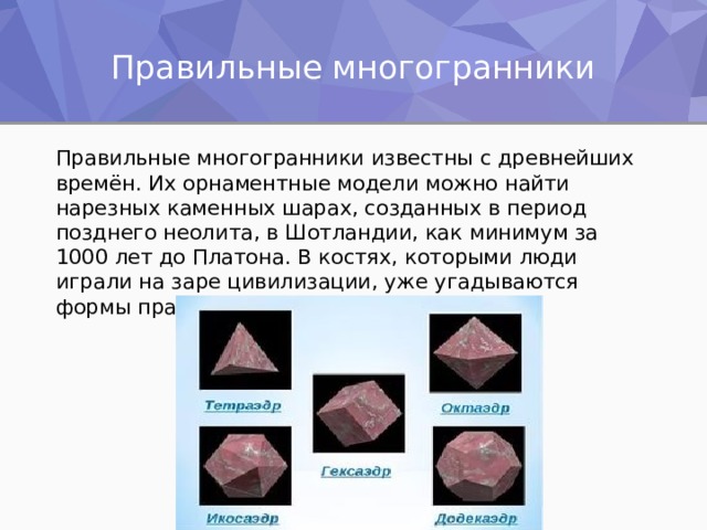 Правильные многогранники Правильные многогранники известны с древнейших времён. Их орнаментные модели можно найти нарезных каменных шарах, созданных в период позднего неолита, в Шотландии, как минимум за 1000 лет до Платона. В костях, которыми люди играли на заре цивилизации, уже угадываются формы правильных многогранников. 