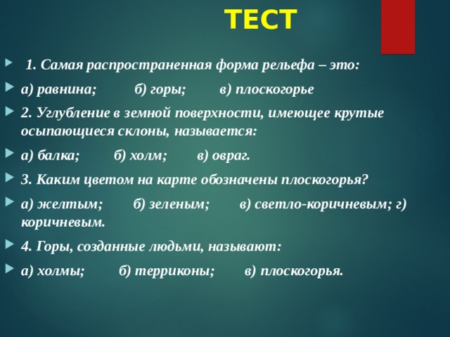  ТЕСТ   1. Самая распространенная форма рельефа – это: а) равнина;          б) горы; в) плоскогорье 2. Углубление в земной поверхности, имеющее крутые осыпающиеся склоны, называется: а) балка;         б) холм;        в) овраг. 3. Каким цветом на карте обозначены плоскогорья? а) желтым;        б) зеленым;        в) светло-коричневым; г) коричневым. 4. Горы, созданные людьми, называют: а) холмы;         б) терриконы;        в) плоскогорья. 