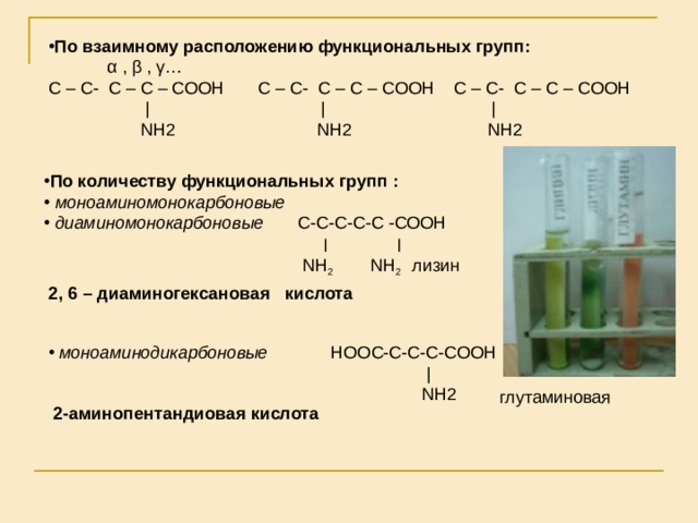 По взаимному расположению функциональных групп:  α  ,  β , γ … С – С - С – С – СООН  С – С - С – С – СООН  С – С - С – С – СООН  |   |    |   NH2 NH2 NH2 По количеству функциональных групп :  моноаминомонокарбоновые  диаминомонокарбоновые С-С-С-С-С -СООН    ׀  ׀  NH 2   NH 2  лизин 2, 6 – диаминогексановая кислота   моноаминодикарбоновые НООС-С-С-С-СООН         |       NH2  глутаминовая 2-аминопентандиовая кислота 