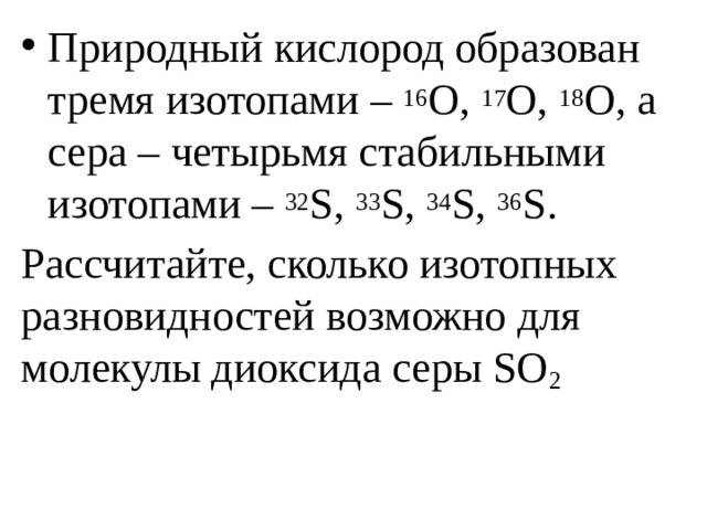 Природный кислород образован тремя изотопами – 16 О, 17 О, 18 О, а сера – четырьмя стабильными изотопами – 32 S, 33 S, 34 S, 36 S. Рассчитайте, сколько изотопных разновидностей возможно для молекулы диоксида серы SO 2 