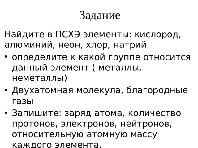 Задание Найдите в ПСХЭ элементы: кислород, алюминий, неон, хлор, натрий. определите к какой группе относится данный элемент ( металлы, неметаллы) Двухатомная молекула, благородные газы Запишите: заряд атома, количество протонов, электронов, нейтронов, относительную атомную массу каждого элемента. 