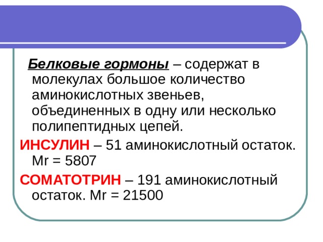  Белковые гормоны – содержат в молекулах большое количество аминокислотных звеньев, объединенных в одну или несколько полипептидных цепей. ИНСУЛИН  – 51 аминокислотный остаток. М r = 5807 СОМАТОТРИН – 191 аминокислотный остаток. М r = 21500 