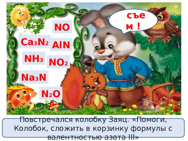 с съем ! NO Ca 3 N 2 AlN NH 3 NO 2 Na 3 N N 2 O Повстречался колобку Заяц. «Помоги, Колобок, сложить в корзинку формулы с валентностью азота III» 