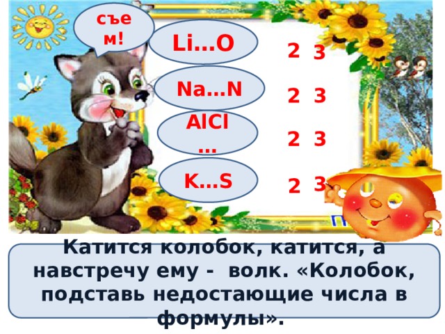 съем! Li…O 2 3 Na…N 2 3 AlCl… 2 3 K…S 3 2 Катится колобок, катится, а навстречу ему - волк. «Колобок, подставь недостающие числа в формулы». 