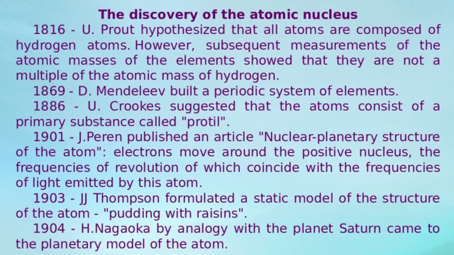 The discovery of the atomic nucleus  1816 - U. Prout hypothesized that all atoms are composed of hydrogen atoms. However, subsequent measurements of the atomic masses of the elements showed that they are not a multiple of the atomic mass of hydrogen.  1869 - D. Mendeleev built a periodic system of elements.  1886 - U. Crookes suggested that the atoms consist of a primary substance called 