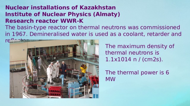 Nuclear installations of Kazakhstan Institute of Nuclear Physics (Almaty) Research reactor WWR-K The basin-type reactor on thermal neutrons was commissioned in 1967. Demineralised water is used as a coolant, retarder and reflector. The maximum density of thermal neutrons is 1.1х1014 n / (cm2s). The thermal power is 6 MW 