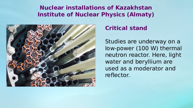 Nuclear installations of Kazakhstan Institute of Nuclear Physics (Almaty)  Critical stand Studies are underway on a low-power (100 W) thermal neutron reactor. Here, light water and beryllium are used as a moderator and reflector. 