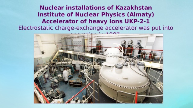 Nuclear installations of Kazakhstan Institute of Nuclear Physics (Almaty) Accelerator of heavy ions UKP-2-1 Electrostatic charge-exchange accelerator was put into operation in 1987. 