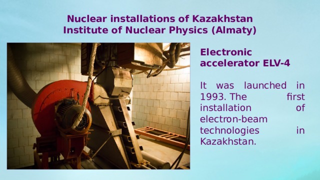 Nuclear installations of Kazakhstan Institute of Nuclear Physics (Almaty) Electronic accelerator ELV-4 It was launched in 1993. The first installation of electron-beam technologies in Kazakhstan. 