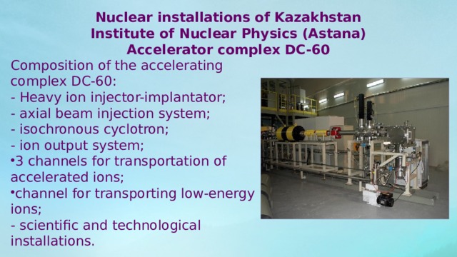 Nuclear installations of Kazakhstan Institute of Nuclear Physics (Astana) Accelerator complex DC-60 Composition of the accelerating complex DC-60: - Heavy ion injector-implantator; - axial beam injection system; - isochronous cyclotron; - ion output system; 3 channels for transportation of accelerated ions; channel for transporting low-energy ions; - scientific and technological installations. 