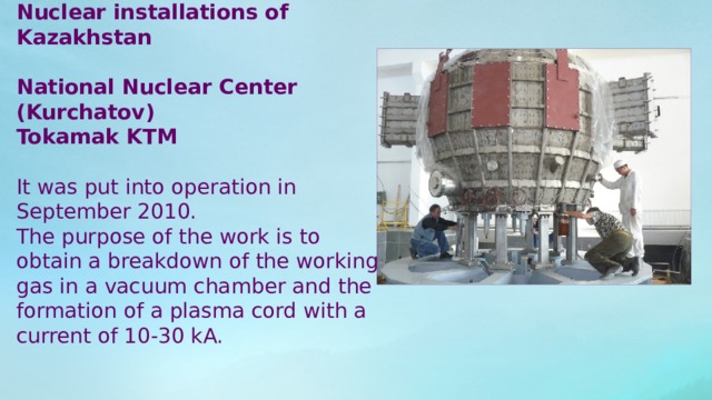 Nuclear installations of Kazakhstan National Nuclear Center (Kurchatov) Tokamak KTM It was put into operation in September 2010. The purpose of the work is to obtain a breakdown of the working gas in a vacuum chamber and the formation of a plasma cord with a current of 10-30 kA. 
