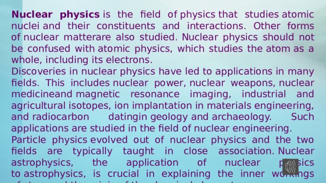 Nuclear physics  is the field of physics that studies atomic nuclei and their constituents and interactions. Other forms of nuclear matterare also studied.  Nuclear physics should not be confused with atomic physics, which studies the atom as a whole, including its electrons. Discoveries in nuclear physics have led to applications in many fields. This includes nuclear power, nuclear weapons, nuclear medicineand magnetic resonance imaging, industrial and agricultural isotopes, ion implantation in materials engineering, and radiocarbon datingin geology and archaeology. Such applications are studied in the field of nuclear engineering. Particle physics evolved out of nuclear physics and the two fields are typically taught in close association. Nuclear astrophysics, the application of nuclear physics to astrophysics, is crucial in explaining the inner workings of stars and the origin of the chemical elements. 