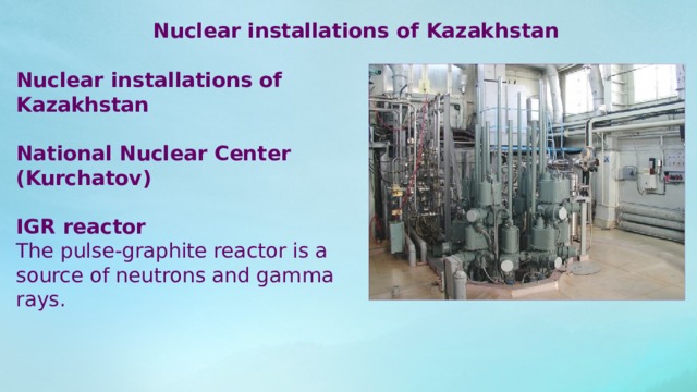 Nuclear installations of Kazakhstan Nuclear installations of Kazakhstan National Nuclear Center (Kurchatov) IGR reactor The pulse-graphite reactor is a source of neutrons and gamma rays. 