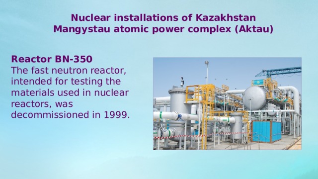 Nuclear installations of Kazakhstan Mangystau atomic power complex (Aktau) Reactor BN-350 The fast neutron reactor, intended for testing the materials used in nuclear reactors, was decommissioned in 1999.       