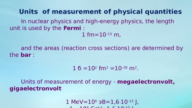 Units of measurement of physical quantities In nuclear physics and high-energy physics, the length unit is used by the  Fermi  : 1 fm=10 –15  m, and the areas (reaction cross sections) are determined by the  bar  :   1 б =10 2  fm 2  =10 –28  m 2 . Units of measurement of energy -  megaelectronvolt, gigaelectronvolt 1 MeV=10 6 эВ=1,6  10 –13  J, 1 =10 9 GeV=1,6  10 –10  J. 