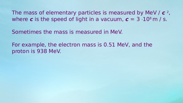 The mass of elementary particles is measured by MeV /  c   2 , where  c  is the speed of light in a vacuum,  c  = 3  10 8 m / s. Sometimes the mass is measured in MeV. For example, the electron mass is 0.51 MeV, and the proton is 938 MeV. 