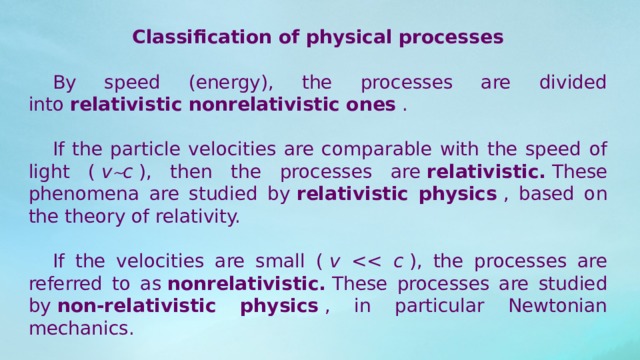 Classification of physical processes  By speed (energy), the processes are divided into  relativistic nonrelativistic ones  .  If the particle velocities are comparable with the speed of light (  v  c  ), then the processes are  relativistic.  These phenomena are studied by  relativistic physics  , based on the theory of relativity.  If the velocities are small (  v   ), the processes are referred to as  nonrelativistic.  These processes are studied by  non-relativistic physics  , in particular Newtonian mechanics. 
