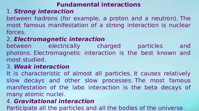 Fundamental interactions 1.  Strong interaction between hadrons (for example, a proton and a neutron). The most famous manifestation of a strong interaction is nuclear forces. 2.  Electromagnetic interaction between electrically charged particles and photons. Electromagnetic interaction is the best known and most studied. 3.  Weak interaction It is characteristic of almost all particles. It causes relatively slow decays and other slow processes. The most famous manifestation of the labo interaction is the beta decays of many atomic nuclei. 4.  Gravitational interaction Participate all the particles and all the bodies of the universe. 