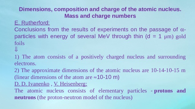 Dimensions, composition and charge of the atomic nucleus. Mass and charge numbers E. Rutherford: Conclusions from the results of experiments on the passage of  -particles with energy of several MeV through thin (d = 1 μm) gold foils  1) The atom consists of a positively charged nucleus and surrounding electrons. 2) The approximate dimensions of the atomic nucleus are 10-14-10-15 m (linear dimensions of the atom are  10-10 m) D. D. Ivanenko  ,  V. Heisenberg: The atomic nucleus consists of elementary particles -  protons and neutrons  (the proton-neutron model of the nucleus) 