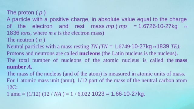The proton (  p  ) A particle with a positive charge, in absolute value equal to the charge of the electron and rest mass  mp  (  mp =  1.6726  10-27kg  1836  tons,  where  m   e  is the electron mass) The neutron (  n  ) Neutral particles with a mass resting  TN   (TN =  1,6749  10-27kg  1839  TE). Protons and neutrons are called  nucleons  (the Latin nucleus is the nucleus). The total number of nucleons of the atomic nucleus is called the  mass number  A. The mass of the nucleus (and of the atom) is measured in atomic units of mass. For 1 atomic mass unit (amu), 1/12 part of the mass of the neutral carbon atom 12C: 1 amu = (1/12) (12 /  NA  ) = 1 / 6.022  1023 = 1.66  10-27kg. 