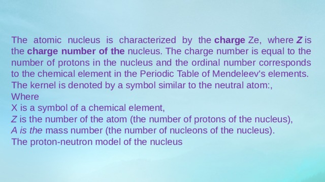 The atomic nucleus is characterized by the  charge  Ze, where  Z  is the  charge number of the  nucleus. The charge number is equal to the number of protons in the nucleus and the ordinal number corresponds to the chemical element in the Periodic Table of Mendeleev's elements. The kernel is denoted by a symbol similar to the neutral atom:, Where X is a symbol of a chemical element, Z  is the number of the atom (the number of protons of the nucleus), A is the  mass number (the number of nucleons of the nucleus). The proton-neutron model of the nucleus 