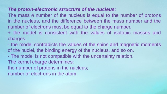 The proton-electronic structure of the nucleus: The mass  A  number of the nucleus is equal to the number of protons in the nucleus, and the difference between the mass number and the number of electrons must be equal to the charge number. + the model is consistent with the values ​​of isotopic masses and charges. - the model contradicts the values ​​of the spins and magnetic moments of the nuclei, the binding energy of the nucleus, and so on. - The model is not compatible with the uncertainty relation. The kernel charge determines: the number of protons in the nucleus; number of electrons in the atom. 