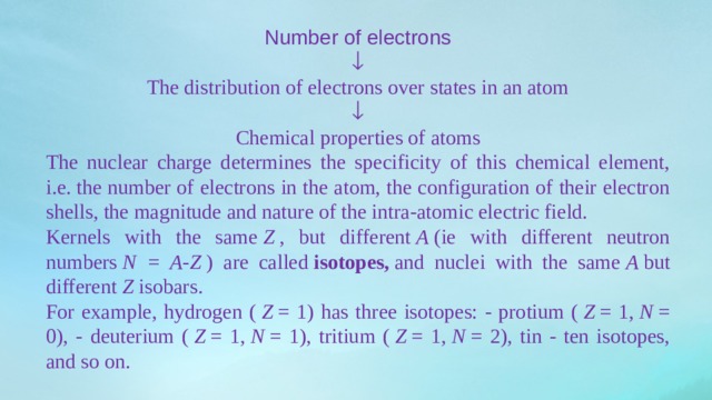 Number of electrons  The distribution of electrons over states in an atom  Chemical properties of atoms The nuclear charge determines the specificity of this chemical element, i.e. the number of electrons in the atom, the configuration of their electron shells, the magnitude and nature of the intra-atomic electric field. Kernels with the same  Z  , but different  A  (ie with different neutron numbers  N = A-Z  ) are called  isotopes,  and nuclei with the same  A  but different  Z  isobars. For example, hydrogen (  Z  = 1) has three isotopes: - protium (  Z  = 1,  N  = 0), - deuterium (  Z  = 1,  N  = 1), tritium (  Z  = 1,  N  = 2), tin - ten isotopes, and so on. 