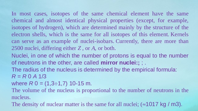 In most cases, isotopes of the same chemical element have the same chemical and almost identical physical properties (except, for example, isotopes of hydrogen), which are determined mainly by the structure of the electron shells, which is the same for all isotopes of this element. Kernels can serve as an example of nuclei-isobars. Currently, there are more than 2500 nuclei, differing either  Z  , or  A,  or both. Nuclei, in one of which the number of protons is equal to the number of neutrons in the other, are called  mirror nuclei:;  ; . The radius of the nucleus is determined by the empirical formula: R = R  0  A  1/3 where  R  0  =  (1,3  1,7) 10-15 m. The volume of the nucleus is proportional to the number of neutrons in the nucleus. The density of nuclear matter is the same for all nuclei; (  1017 kg / m3). 