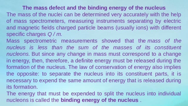 The mass defect and the binding energy of the nucleus The mass of the nuclei can be determined very accurately with the help of mass spectrometers, measuring instruments separating by electric and magnetic fields charged particle beams (usually ions) with different specific charges  Q / m. Mass spectrometric measurements showed that the  mass of the nucleus is less than the sum of the masses of its constituent nucleons.  But since any change in mass must correspond to a change in energy, then, therefore, a definite energy must be released during the formation of the nucleus. The law of conservation of energy also implies the opposite: to separate the nucleus into its constituent parts, it is necessary to expend the same amount of energy that is released during its formation. The energy that must be expended to split the nucleus into individual nucleons is called the  binding energy of the nucleus  . 