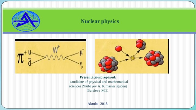  Nuclear physics Presentation prepared:   candidate of physical and mathematical sciences Zhubayev A. K master student Bersieva M.E. A ktobe  2018 