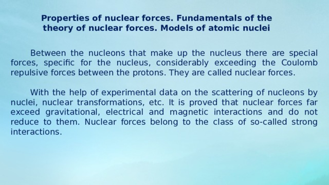 Properties of nuclear forces. Fundamentals of the theory of nuclear forces. Models of atomic nuclei Between the nucleons that make up the nucleus there are special forces, specific for the nucleus, considerably exceeding the Coulomb repulsive forces between the protons. They are called nuclear forces. With the help of experimental data on the scattering of nucleons by nuclei, nuclear transformations, etc. It is proved that nuclear forces far exceed gravitational, electrical and magnetic interactions and do not reduce to them. Nuclear forces belong to the class of so-called strong interactions. 