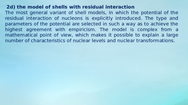 Collective models 1 . Nuclear matter He studies the properties of a hypothetical infinite continuous medium consisting of the same number of protons and neutrons, which interact through two-particle nuclear forces. Applicability: calculation of the density and specific binding energy of nuclear matter, explanation of the saturation of nuclear forces, study of the excitation spectrum and some nuclear reactions. 2. Drip model (hydrodynamic model) the nucleus is regarded as a droplet of a charged liquid (in the complicated version, as a drop of proton and neutron fluids), whose density is equal to the nuclear one. The basis is the density of nuclear matter, which testifies to its 