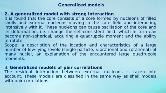  Single-particle models 1 . Nuclear Fermi gas is the simplest one-particle model, called the statistical model (in the narrow sense) the core is treated as an ideal Fermi gas of non-interacting nucleons. The volume of the gas is assumed to be equal to the volume of the core, but the surface effects are not taken into account. Area of ​​applicability: calculation of the depth of the effective nuclear potential well, qualitative explanation of the saturation of nuclear forces and the symmetry effect, description of the emission of particles as evaporation process, description of the momentum distribution of nucleons (important for understanding the features of the course of some nuclear reactions). 2 . Shell models It is believed that the nucleons move independently of each other in a certain average potential field, created by the motion of all the constituent elements of the nucleus. The actual interaction between nucleons is represented as the sum of the dominant effect of the self-consistent field on them and a sufficiently weak residual interaction. 