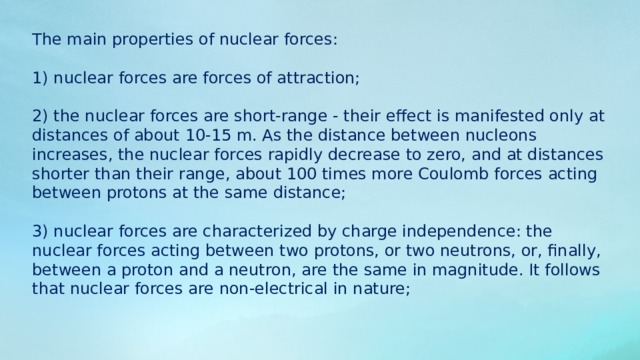 The main properties of nuclear forces: 1) nuclear forces are forces of attraction; 2) the nuclear forces are short-range - their effect is manifested only at distances of about 10-15 m. As the distance between nucleons increases, the nuclear forces rapidly decrease to zero, and at distances shorter than their range, about 100 times more Coulomb forces acting between protons at the same distance; 3) nuclear forces are characterized by charge independence: the nuclear forces acting between two protons, or two neutrons, or, finally, between a proton and a neutron, are the same in magnitude. It follows that nuclear forces are non-electrical in nature; 